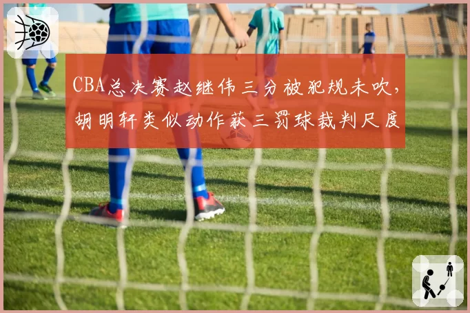 CBA总决赛赵继伟三分被犯规未吹，胡明轩类似动作获三罚球裁判尺度天壤之别