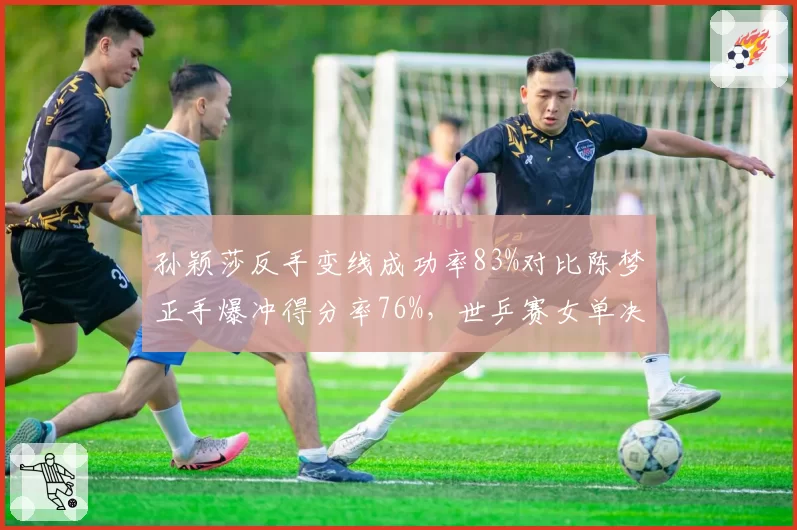 孙颖莎反手变线成功率83%对比陈梦正手爆冲得分率76%,世乒赛女单决赛技术博弈白热化