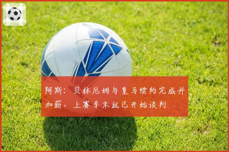 阿斯：贝林厄姆与皇马续约完成并加薪，上赛季末就已开始谈判