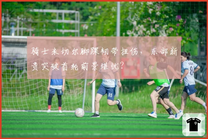 骑士米切尔脚踝韧带扭伤，东部新贵突破首轮前景堪忧？