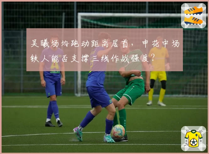 吴曦场均跑动距离居首,申花中场铁人能否支撑三线作战强度?
