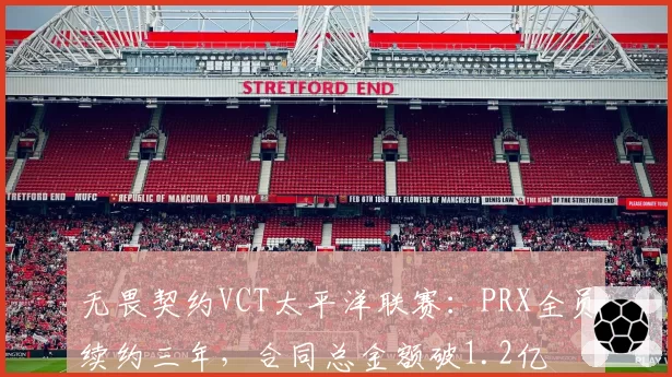 无畏契约VCT太平洋联赛：PRX全员续约三年，合同总金额破1.2亿