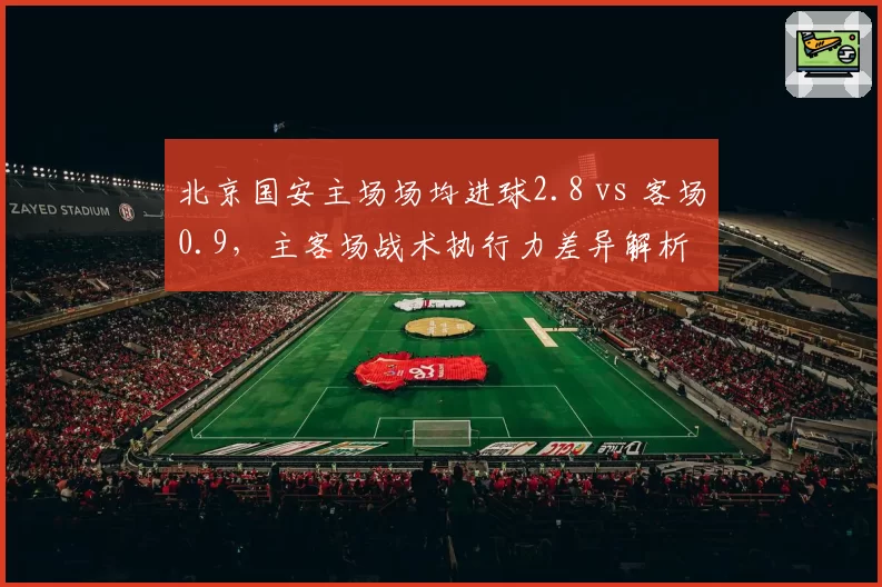 北京国安主场场均进球2.8 vs 客场0.9，主客场战术执行力差异解析