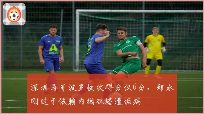 深圳马可波罗快攻得分仅6分,郑永刚过于依赖内线双塔遭诟病