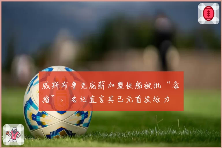 威斯布鲁克底薪加盟快船被批“毒瘤”，名记直言其已无首发给力