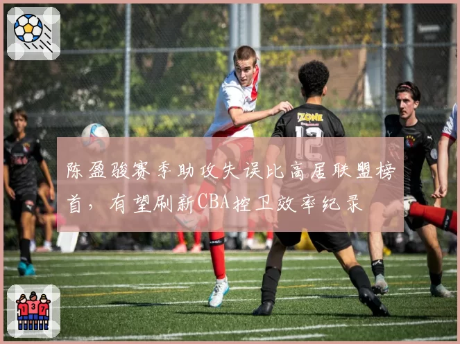 陈盈骏赛季助攻失误比高居联盟榜首,有望刷新CBA控卫效率纪录