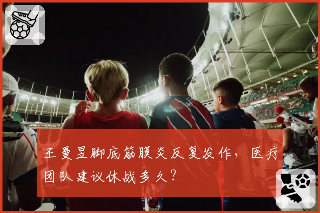 王曼昱脚底筋膜炎反复发作，医疗团队建议休战多久？