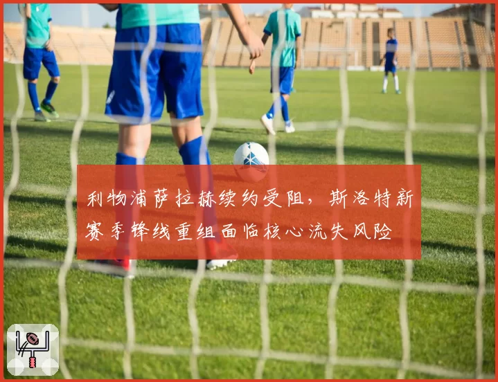 利物浦萨拉赫续约受阻,斯洛特新赛季锋线重组面临核心流失风险