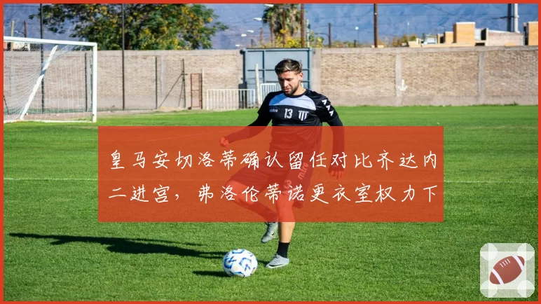 皇马安切洛蒂确认留任对比齐达内二进宫,弗洛伦蒂诺更衣室权力下放幅度创近十年之最