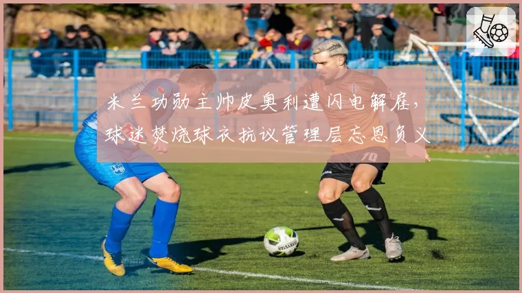 米兰功勋主帅皮奥利遭闪电解雇,球迷焚烧球衣抗议管理层忘恩负义