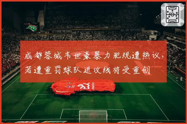 成都蓉城韦世豪暴力犯规遭热议，若遭重罚球队进攻线将受重创