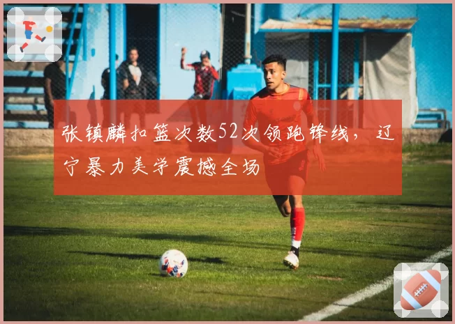 张镇麟扣篮次数52次领跑锋线，辽宁暴力美学震撼全场