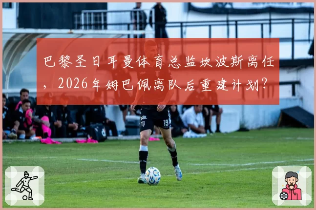 巴黎圣日耳曼体育总监坎波斯离任，2026年姆巴佩离队后重建计划？