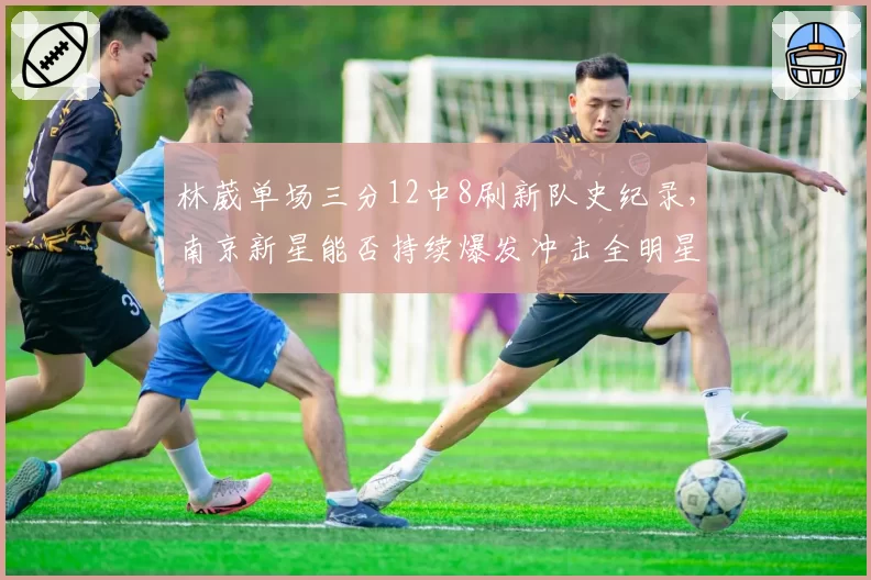 林葳单场三分12中8刷新队史纪录，南京新星能否持续爆发冲击全明星？
