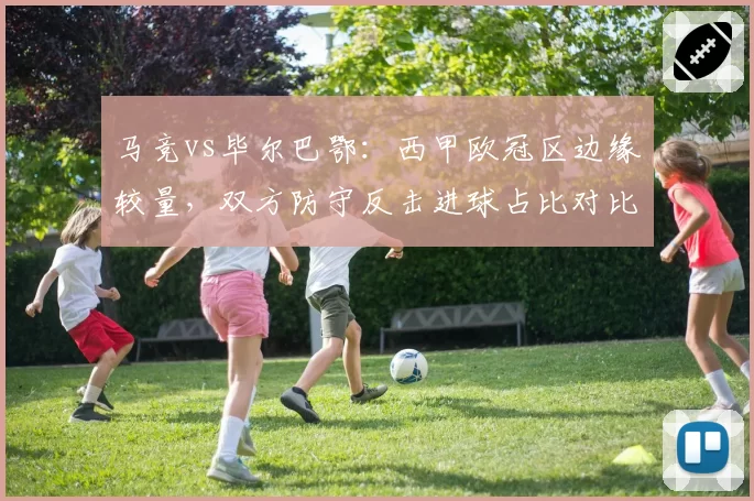 马竞vs毕尔巴鄂：西甲欧冠区边缘较量，双方防守反击进球占比对比揭示风格差异