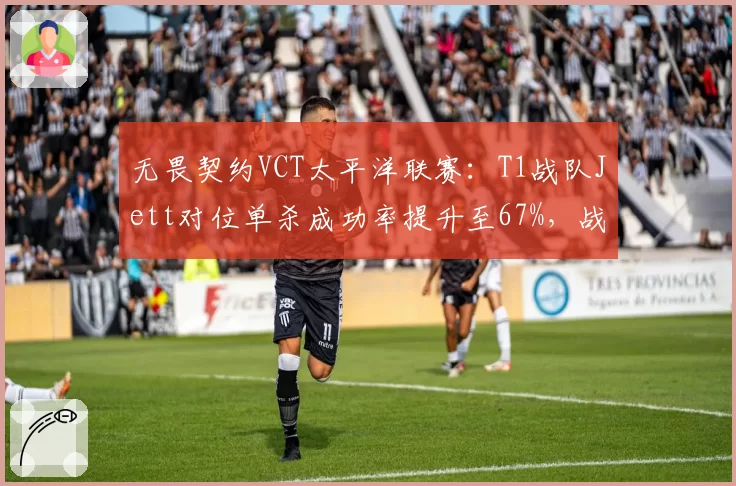 无畏契约VCT太平洋联赛:T1战队Jett对位单杀成功率提升至67%,战术执行力成胜因