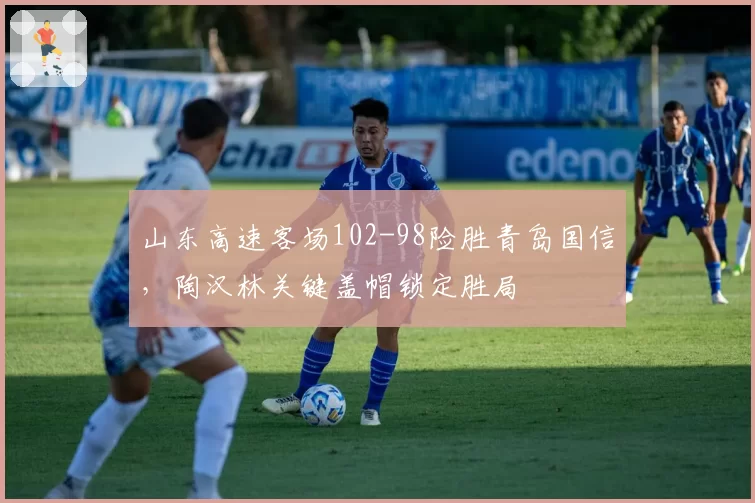 山东高速客场102-98险胜青岛国信，陶汉林关键盖帽锁定胜局