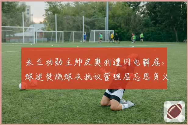 米兰功勋主帅皮奥利遭闪电解雇,球迷焚烧球衣抗议管理层忘恩负义
