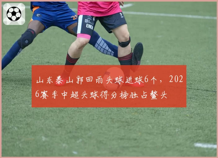 山东泰山郭田雨头球进球6个，2026赛季中超头球得分榜独占鳌头