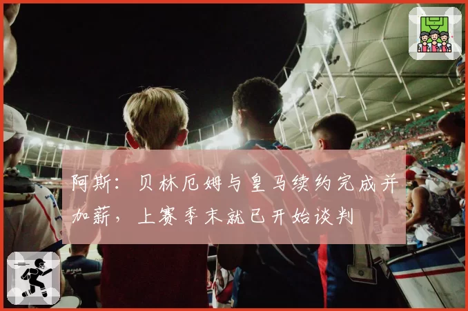 阿斯：贝林厄姆与皇马续约完成并加薪，上赛季末就已开始谈判