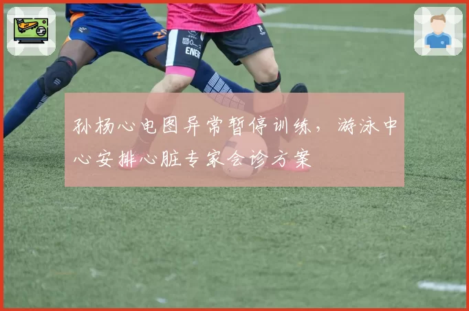 孙杨心电图异常暂停训练，游泳中心安排心脏专家会诊方案