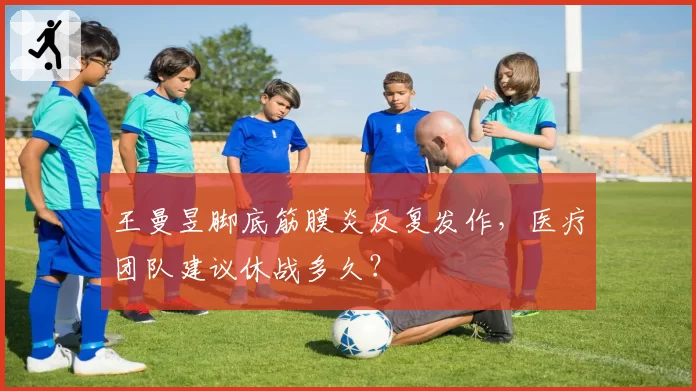 王曼昱脚底筋膜炎反复发作，医疗团队建议休战多久？