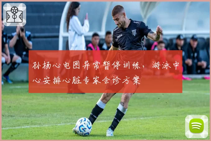 孙杨心电图异常暂停训练，游泳中心安排心脏专家会诊方案