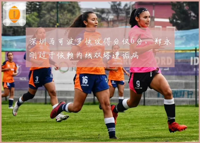 深圳马可波罗快攻得分仅6分,郑永刚过于依赖内线双塔遭诟病