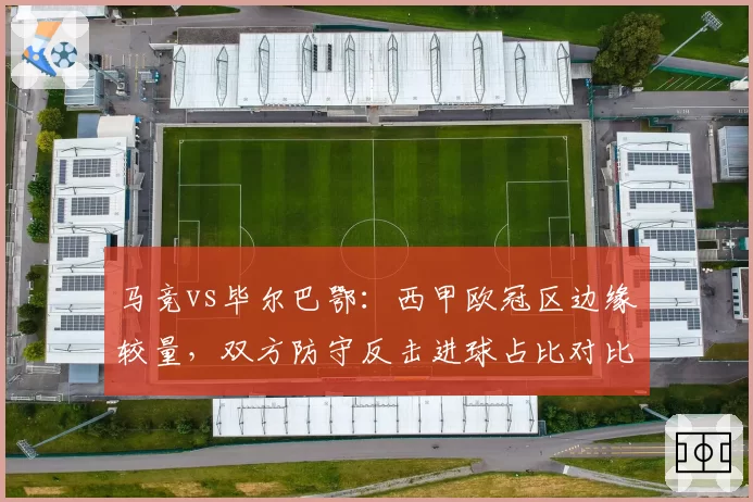 马竞vs毕尔巴鄂：西甲欧冠区边缘较量，双方防守反击进球占比对比揭示风格差异