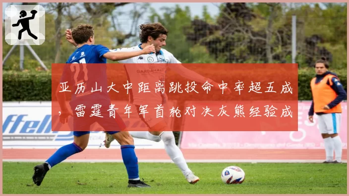 亚历山大中距离跳投命中率超五成,雷霆青年军首轮对决灰熊经验成疑