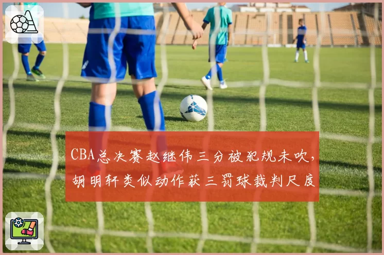 CBA总决赛赵继伟三分被犯规未吹，胡明轩类似动作获三罚球裁判尺度天壤之别