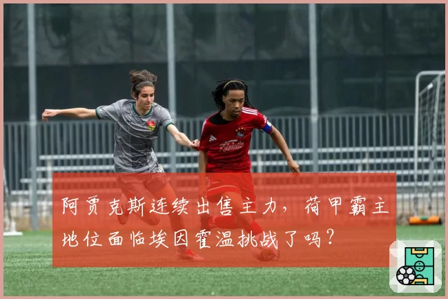 阿贾克斯连续出售主力，荷甲霸主地位面临埃因霍温挑战了吗？