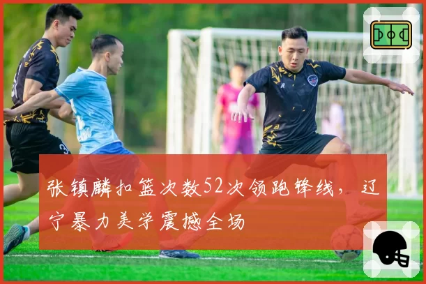 张镇麟扣篮次数52次领跑锋线，辽宁暴力美学震撼全场