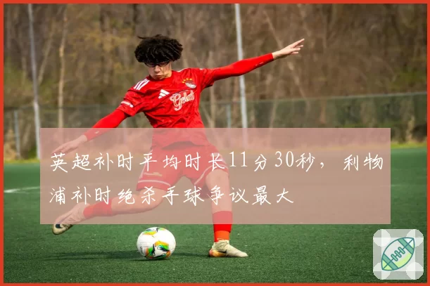 英超补时平均时长11分30秒，利物浦补时绝杀手球争议最大