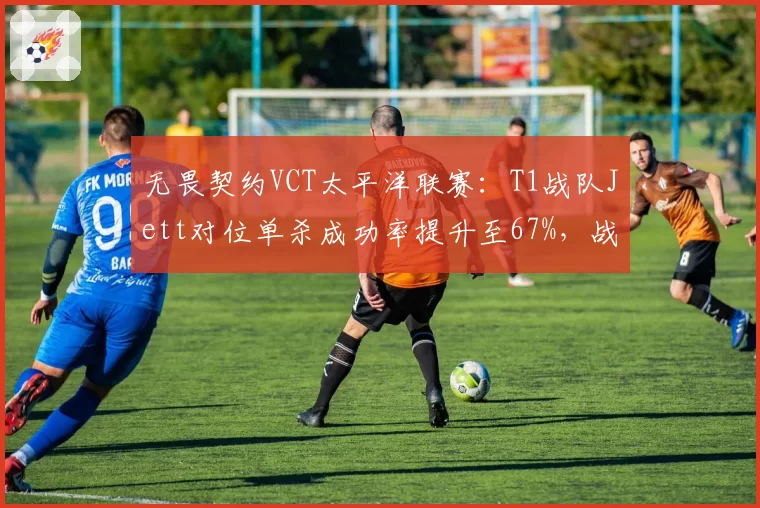 无畏契约VCT太平洋联赛:T1战队Jett对位单杀成功率提升至67%,战术执行力成胜因